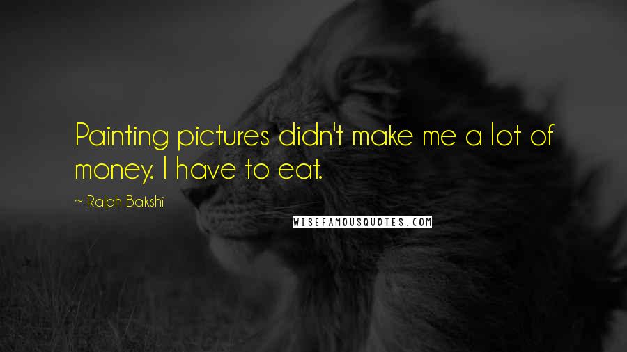 Ralph Bakshi Quotes: Painting pictures didn't make me a lot of money. I have to eat.