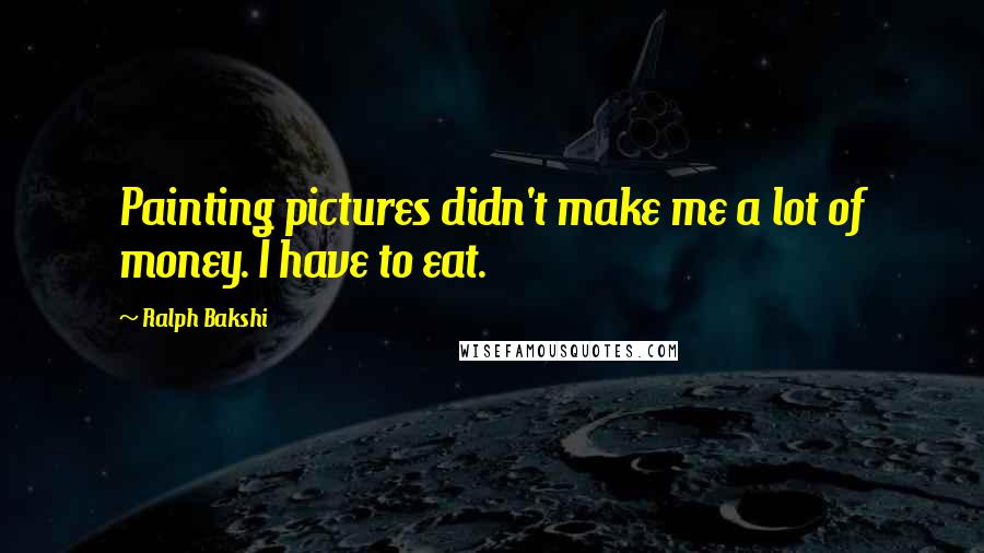 Ralph Bakshi Quotes: Painting pictures didn't make me a lot of money. I have to eat.