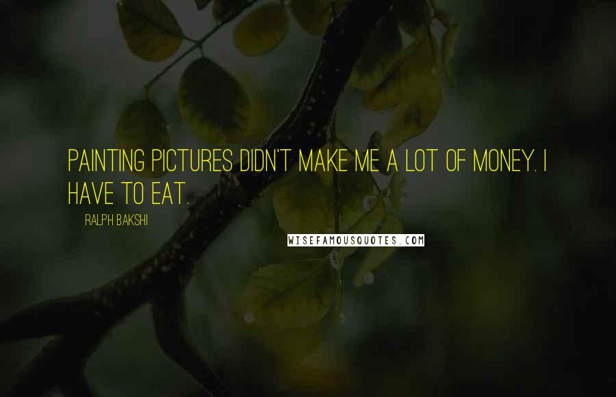 Ralph Bakshi Quotes: Painting pictures didn't make me a lot of money. I have to eat.