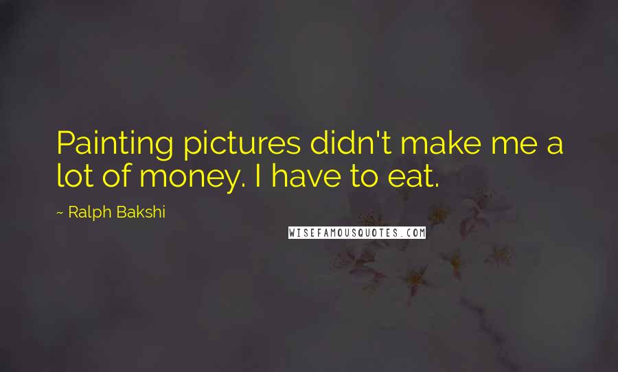 Ralph Bakshi Quotes: Painting pictures didn't make me a lot of money. I have to eat.