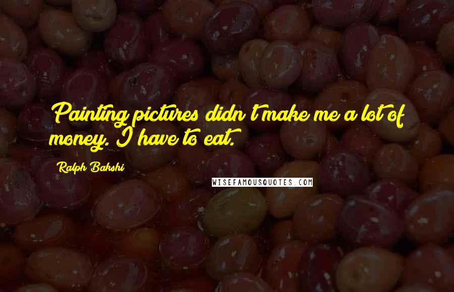 Ralph Bakshi Quotes: Painting pictures didn't make me a lot of money. I have to eat.