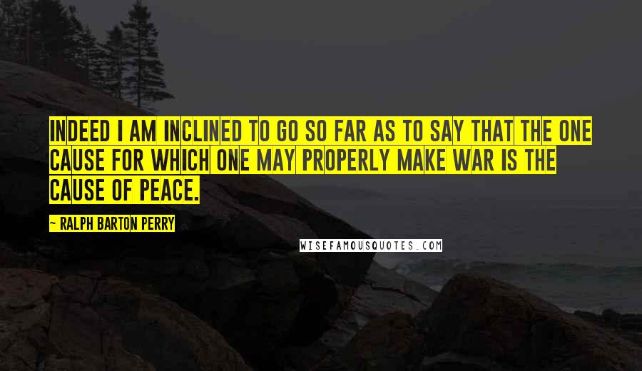 Ralph Barton Perry Quotes: Indeed I am inclined to go so far as to say that the one cause for which one may properly make war is the cause of peace.