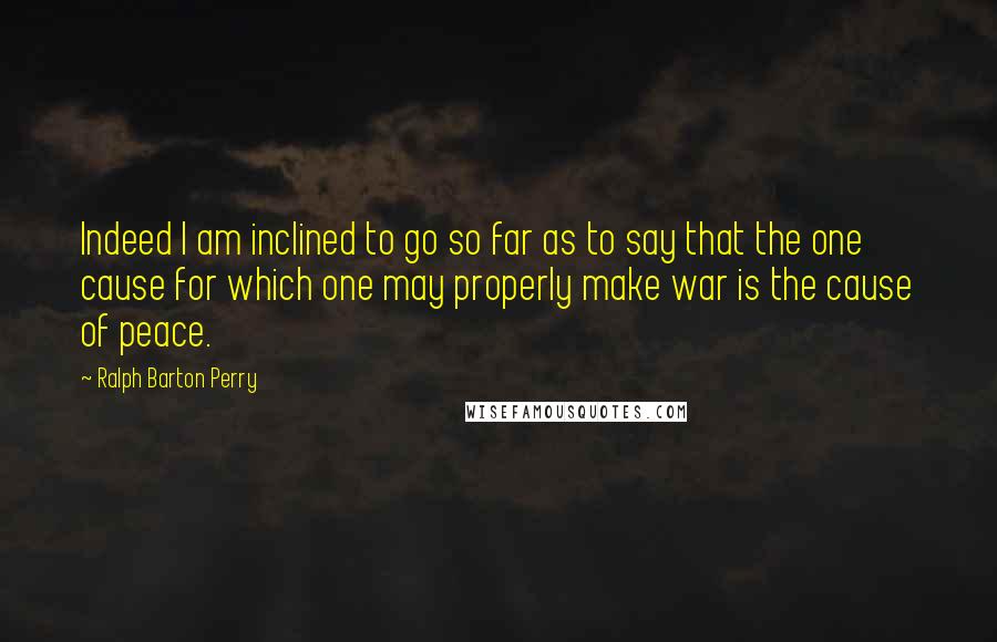 Ralph Barton Perry Quotes: Indeed I am inclined to go so far as to say that the one cause for which one may properly make war is the cause of peace.