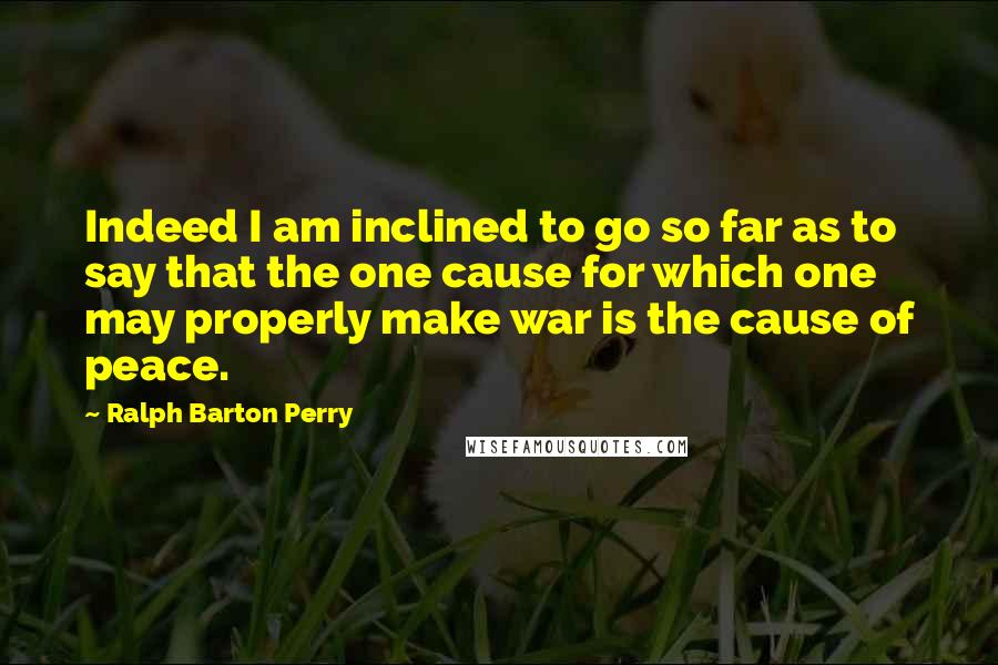 Ralph Barton Perry Quotes: Indeed I am inclined to go so far as to say that the one cause for which one may properly make war is the cause of peace.