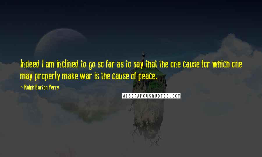 Ralph Barton Perry Quotes: Indeed I am inclined to go so far as to say that the one cause for which one may properly make war is the cause of peace.