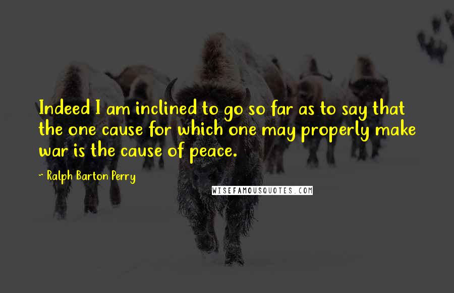 Ralph Barton Perry Quotes: Indeed I am inclined to go so far as to say that the one cause for which one may properly make war is the cause of peace.