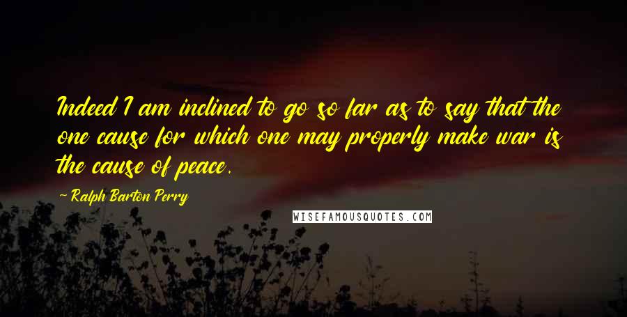 Ralph Barton Perry Quotes: Indeed I am inclined to go so far as to say that the one cause for which one may properly make war is the cause of peace.