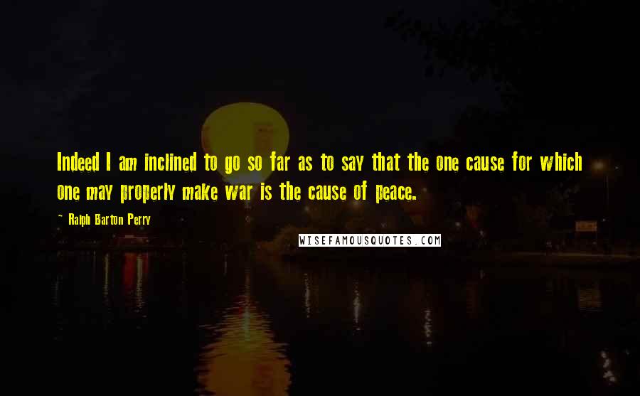 Ralph Barton Perry Quotes: Indeed I am inclined to go so far as to say that the one cause for which one may properly make war is the cause of peace.