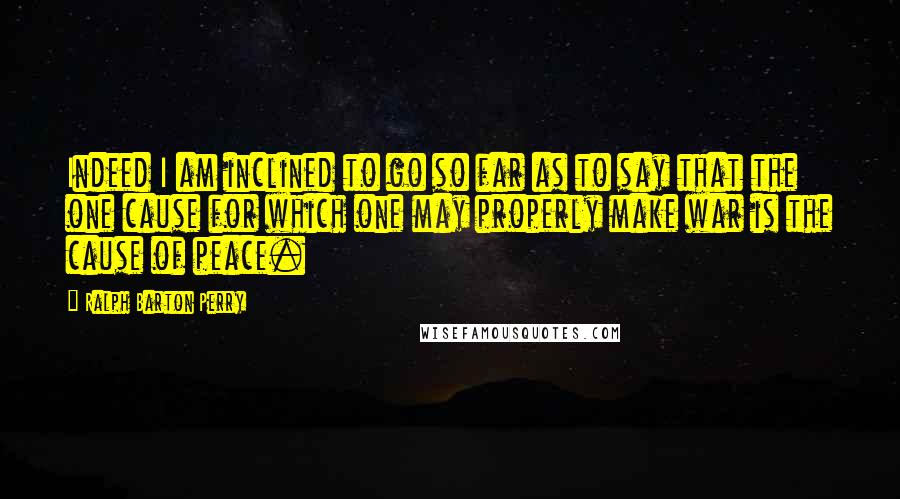 Ralph Barton Perry Quotes: Indeed I am inclined to go so far as to say that the one cause for which one may properly make war is the cause of peace.