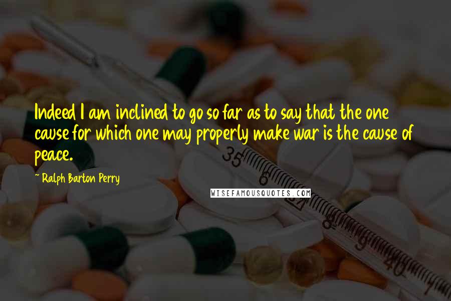 Ralph Barton Perry Quotes: Indeed I am inclined to go so far as to say that the one cause for which one may properly make war is the cause of peace.