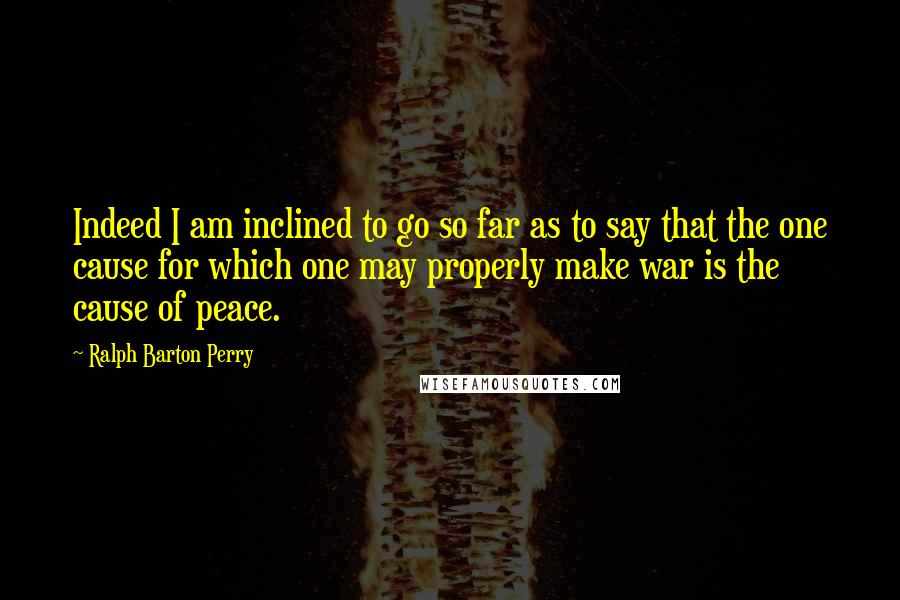 Ralph Barton Perry Quotes: Indeed I am inclined to go so far as to say that the one cause for which one may properly make war is the cause of peace.