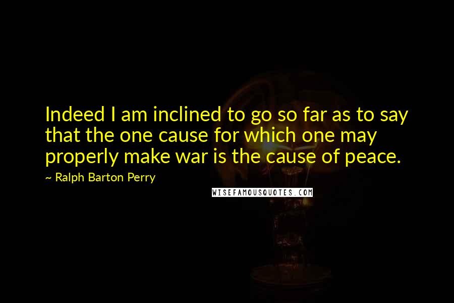 Ralph Barton Perry Quotes: Indeed I am inclined to go so far as to say that the one cause for which one may properly make war is the cause of peace.