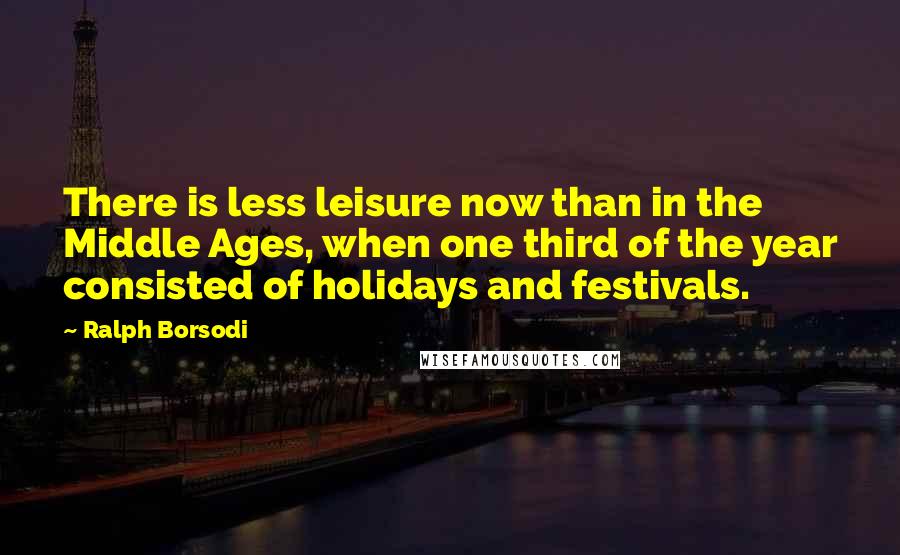 Ralph Borsodi Quotes: There is less leisure now than in the Middle Ages, when one third of the year consisted of holidays and festivals.