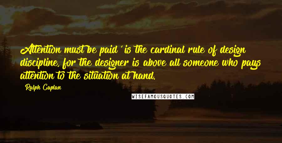 Ralph Caplan Quotes: Attention must be paid' is the cardinal rule of design discipline, for the designer is above all someone who pays attention to the situation at hand.