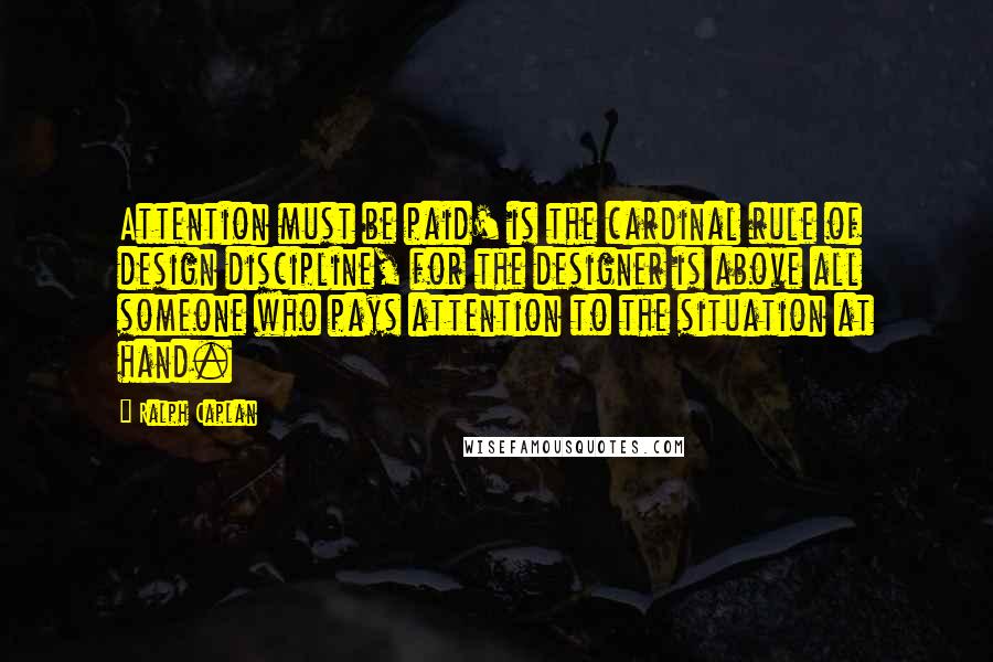 Ralph Caplan Quotes: Attention must be paid' is the cardinal rule of design discipline, for the designer is above all someone who pays attention to the situation at hand.