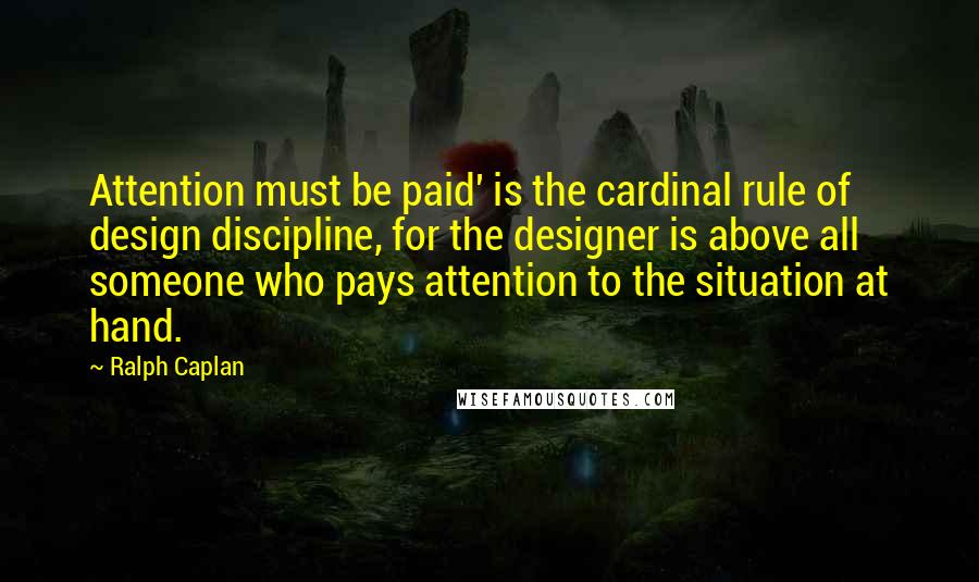 Ralph Caplan Quotes: Attention must be paid' is the cardinal rule of design discipline, for the designer is above all someone who pays attention to the situation at hand.