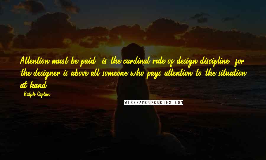 Ralph Caplan Quotes: Attention must be paid' is the cardinal rule of design discipline, for the designer is above all someone who pays attention to the situation at hand.