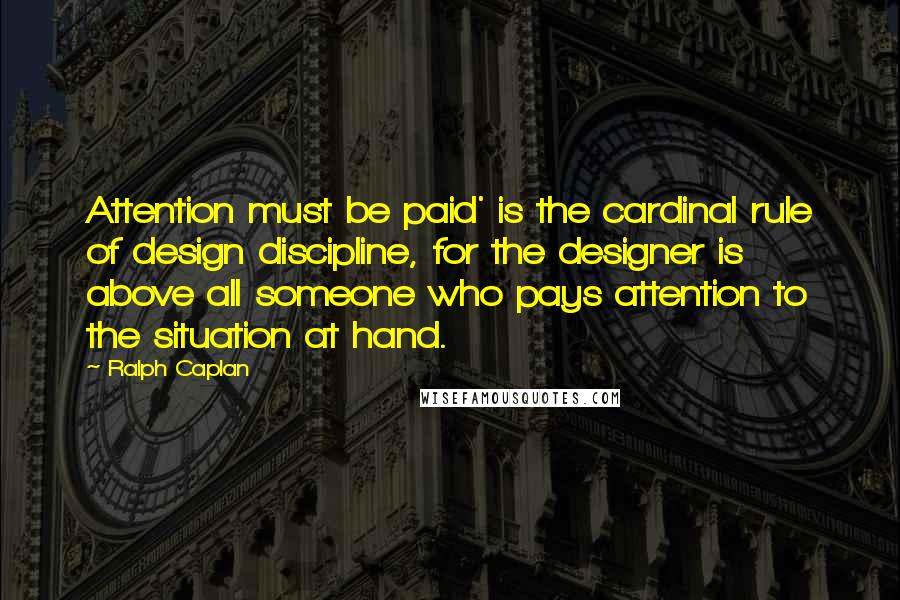Ralph Caplan Quotes: Attention must be paid' is the cardinal rule of design discipline, for the designer is above all someone who pays attention to the situation at hand.