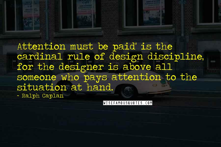 Ralph Caplan Quotes: Attention must be paid' is the cardinal rule of design discipline, for the designer is above all someone who pays attention to the situation at hand.
