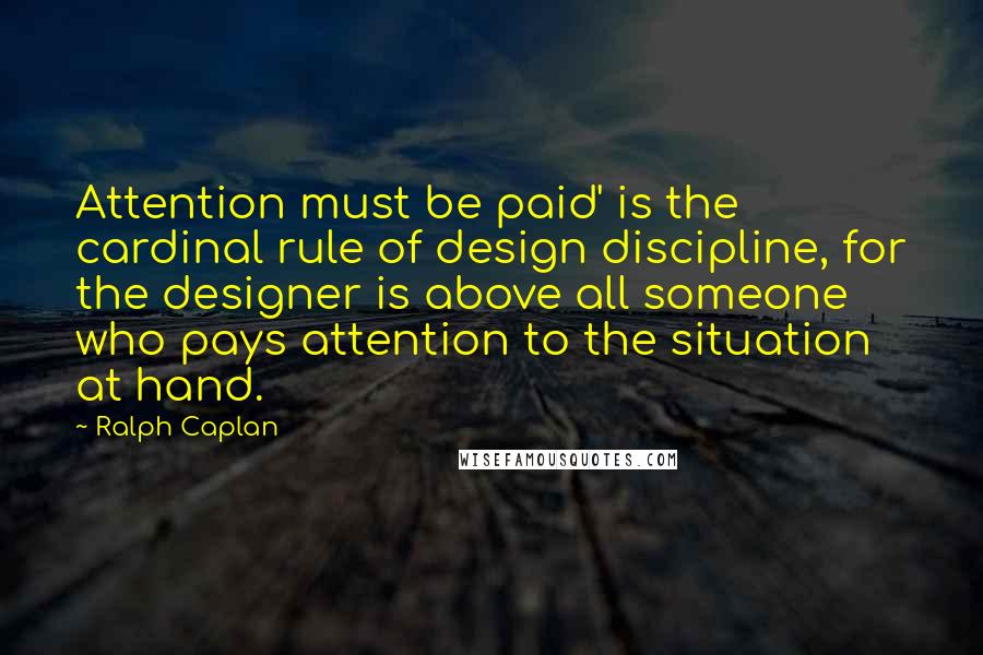 Ralph Caplan Quotes: Attention must be paid' is the cardinal rule of design discipline, for the designer is above all someone who pays attention to the situation at hand.