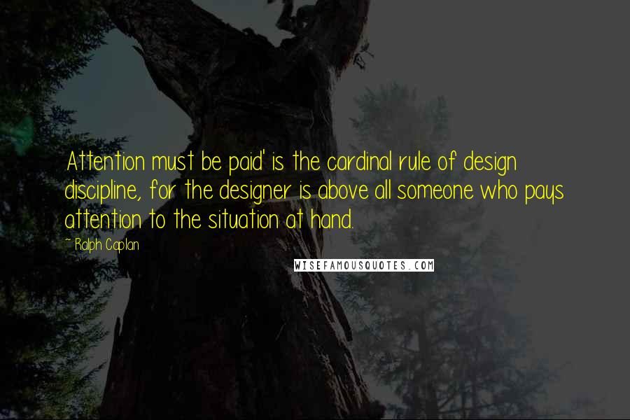 Ralph Caplan Quotes: Attention must be paid' is the cardinal rule of design discipline, for the designer is above all someone who pays attention to the situation at hand.