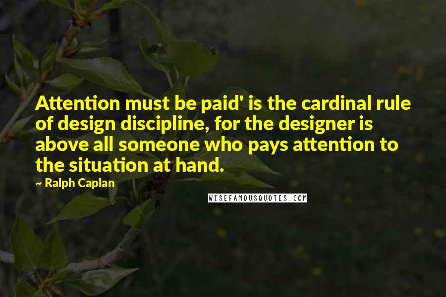 Ralph Caplan Quotes: Attention must be paid' is the cardinal rule of design discipline, for the designer is above all someone who pays attention to the situation at hand.