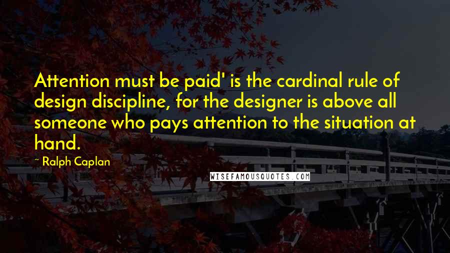Ralph Caplan Quotes: Attention must be paid' is the cardinal rule of design discipline, for the designer is above all someone who pays attention to the situation at hand.