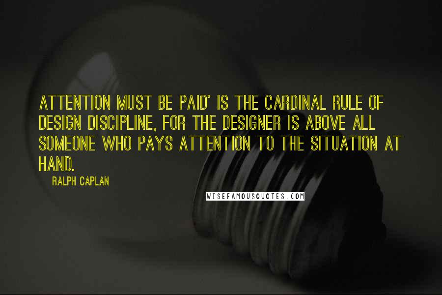 Ralph Caplan Quotes: Attention must be paid' is the cardinal rule of design discipline, for the designer is above all someone who pays attention to the situation at hand.