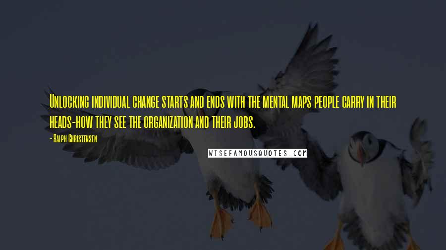 Ralph Christensen Quotes: Unlocking individual change starts and ends with the mental maps people carry in their heads-how they see the organization and their jobs.