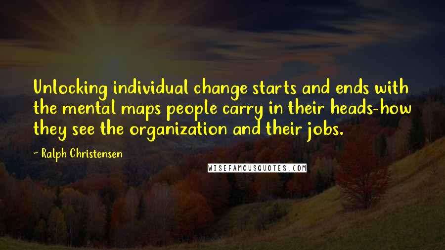 Ralph Christensen Quotes: Unlocking individual change starts and ends with the mental maps people carry in their heads-how they see the organization and their jobs.