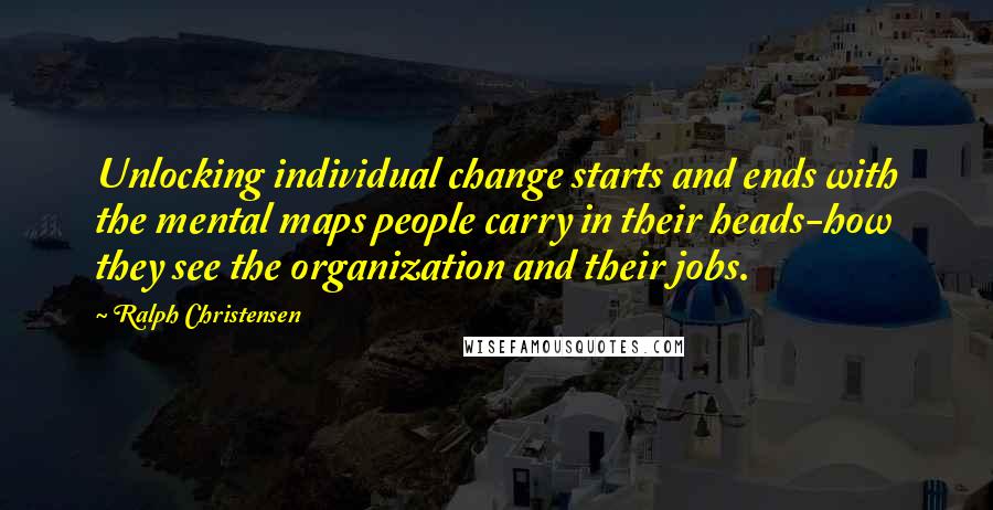 Ralph Christensen Quotes: Unlocking individual change starts and ends with the mental maps people carry in their heads-how they see the organization and their jobs.