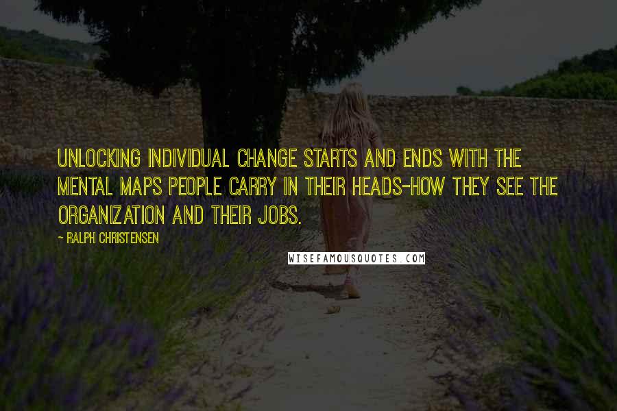 Ralph Christensen Quotes: Unlocking individual change starts and ends with the mental maps people carry in their heads-how they see the organization and their jobs.