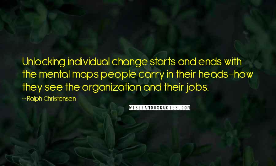 Ralph Christensen Quotes: Unlocking individual change starts and ends with the mental maps people carry in their heads-how they see the organization and their jobs.