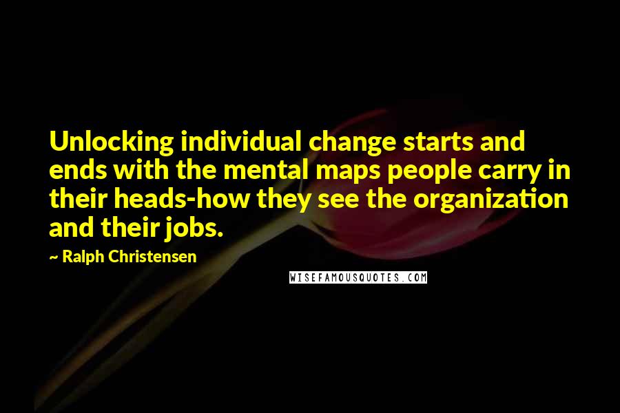 Ralph Christensen Quotes: Unlocking individual change starts and ends with the mental maps people carry in their heads-how they see the organization and their jobs.