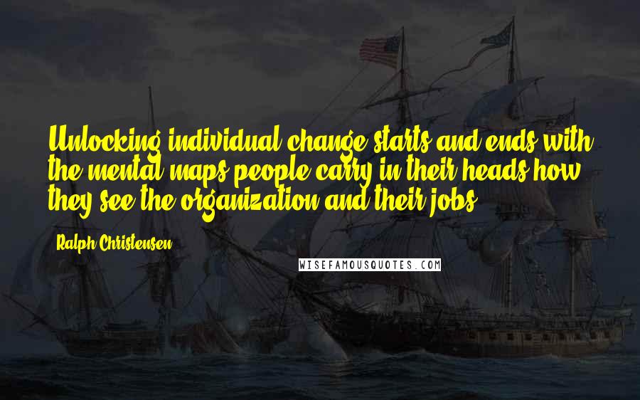 Ralph Christensen Quotes: Unlocking individual change starts and ends with the mental maps people carry in their heads-how they see the organization and their jobs.