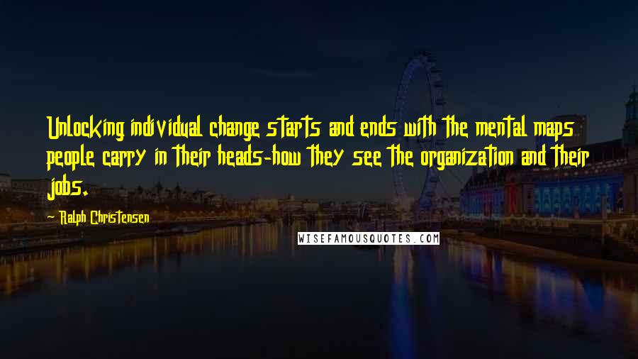 Ralph Christensen Quotes: Unlocking individual change starts and ends with the mental maps people carry in their heads-how they see the organization and their jobs.