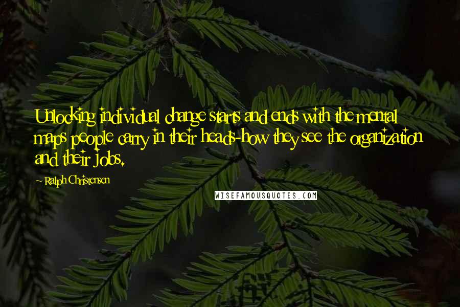 Ralph Christensen Quotes: Unlocking individual change starts and ends with the mental maps people carry in their heads-how they see the organization and their jobs.