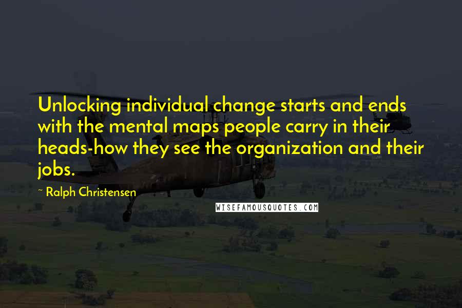 Ralph Christensen Quotes: Unlocking individual change starts and ends with the mental maps people carry in their heads-how they see the organization and their jobs.