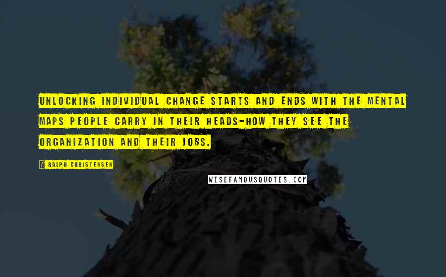 Ralph Christensen Quotes: Unlocking individual change starts and ends with the mental maps people carry in their heads-how they see the organization and their jobs.