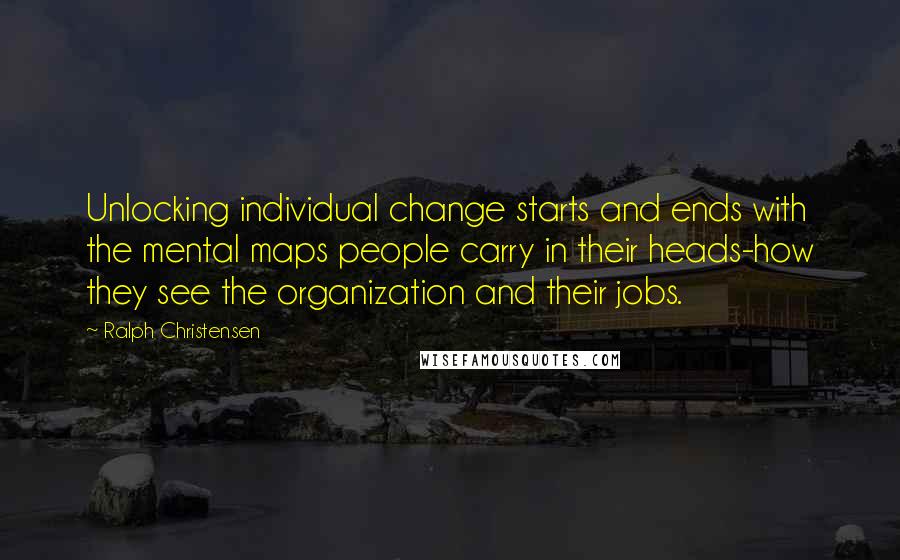 Ralph Christensen Quotes: Unlocking individual change starts and ends with the mental maps people carry in their heads-how they see the organization and their jobs.