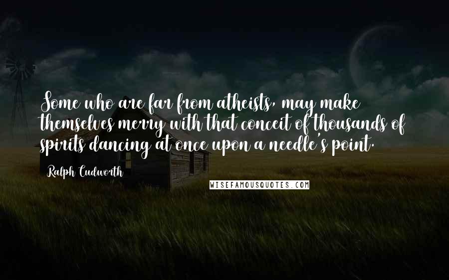 Ralph Cudworth Quotes: Some who are far from atheists, may make themselves merry with that conceit of thousands of spirits dancing at once upon a needle's point.