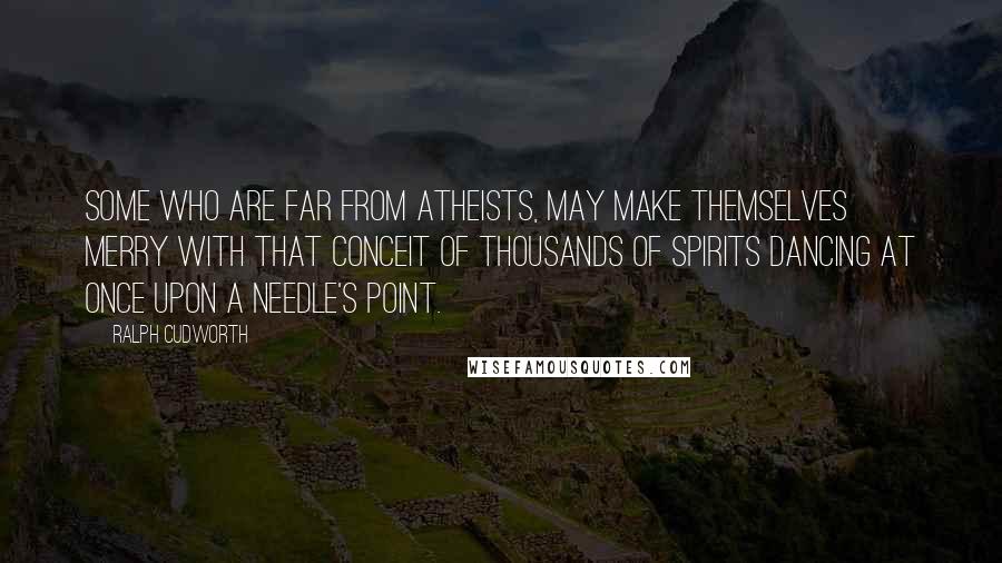 Ralph Cudworth Quotes: Some who are far from atheists, may make themselves merry with that conceit of thousands of spirits dancing at once upon a needle's point.
