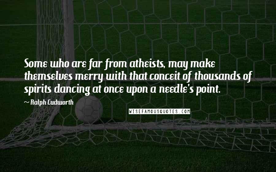 Ralph Cudworth Quotes: Some who are far from atheists, may make themselves merry with that conceit of thousands of spirits dancing at once upon a needle's point.