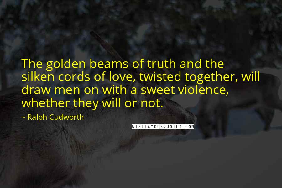 Ralph Cudworth Quotes: The golden beams of truth and the silken cords of love, twisted together, will draw men on with a sweet violence, whether they will or not.