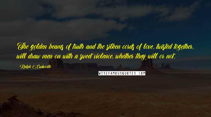 Ralph Cudworth Quotes: The golden beams of truth and the silken cords of love, twisted together, will draw men on with a sweet violence, whether they will or not.