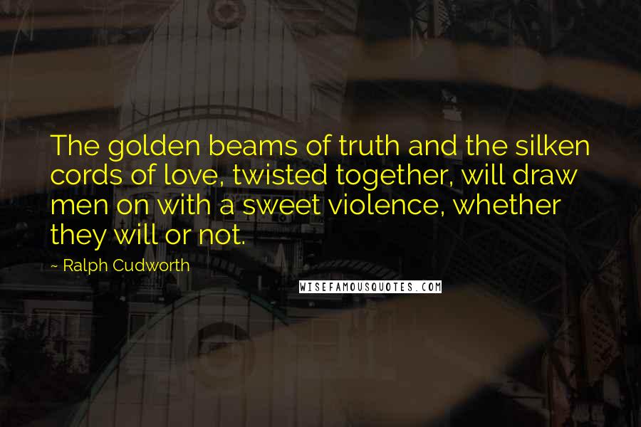 Ralph Cudworth Quotes: The golden beams of truth and the silken cords of love, twisted together, will draw men on with a sweet violence, whether they will or not.