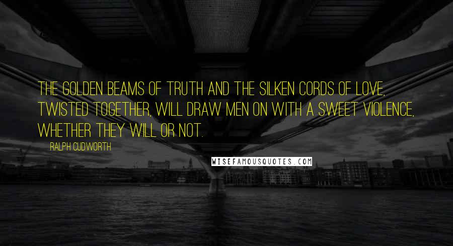 Ralph Cudworth Quotes: The golden beams of truth and the silken cords of love, twisted together, will draw men on with a sweet violence, whether they will or not.