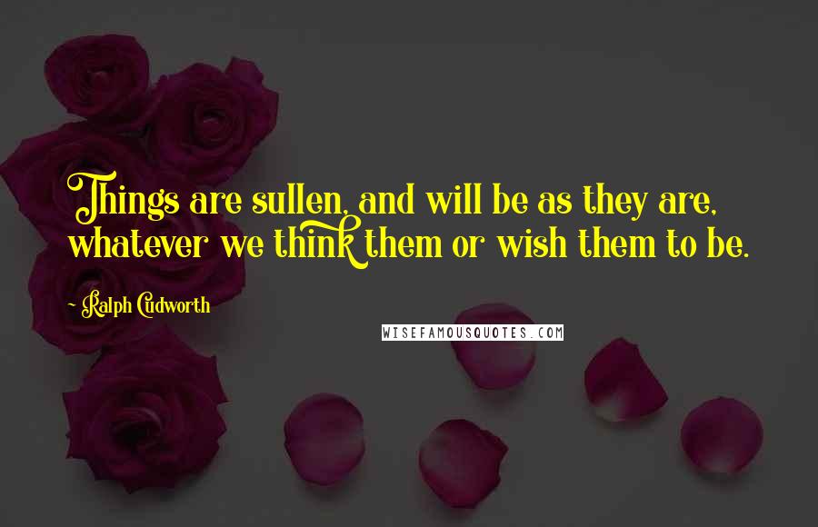 Ralph Cudworth Quotes: Things are sullen, and will be as they are, whatever we think them or wish them to be.