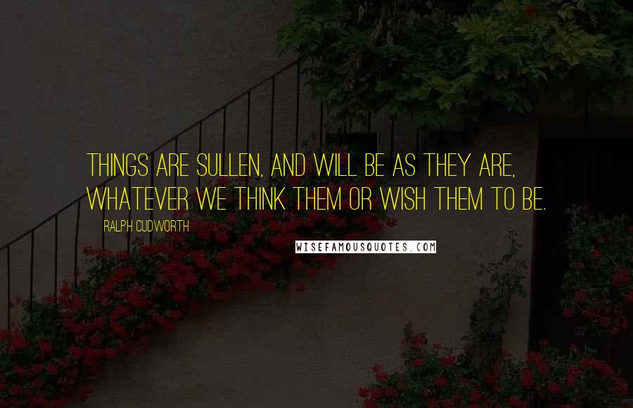 Ralph Cudworth Quotes: Things are sullen, and will be as they are, whatever we think them or wish them to be.