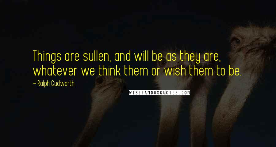 Ralph Cudworth Quotes: Things are sullen, and will be as they are, whatever we think them or wish them to be.